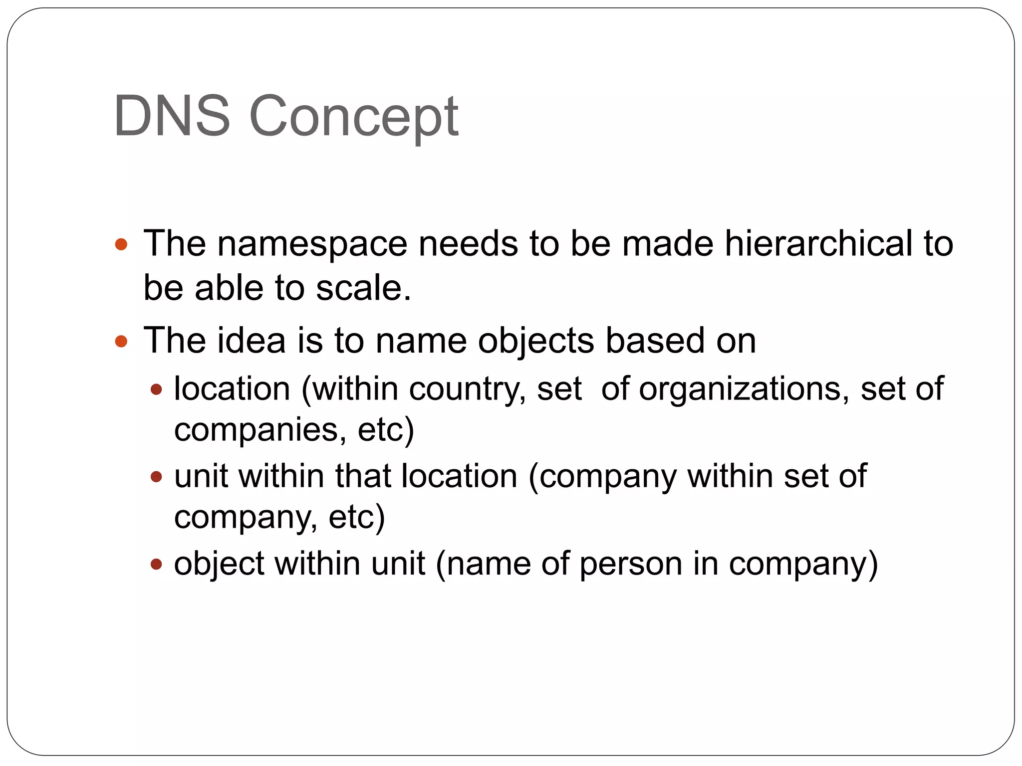 DNS Concept
 The namespace needs to be made hierarchical to
be able to scale.
 The idea is to name objects based on
 location (within country, set of organizations, set of
companies, etc)
 unit within that location (company within set of
company, etc)
 object within unit (name of person in company)
 