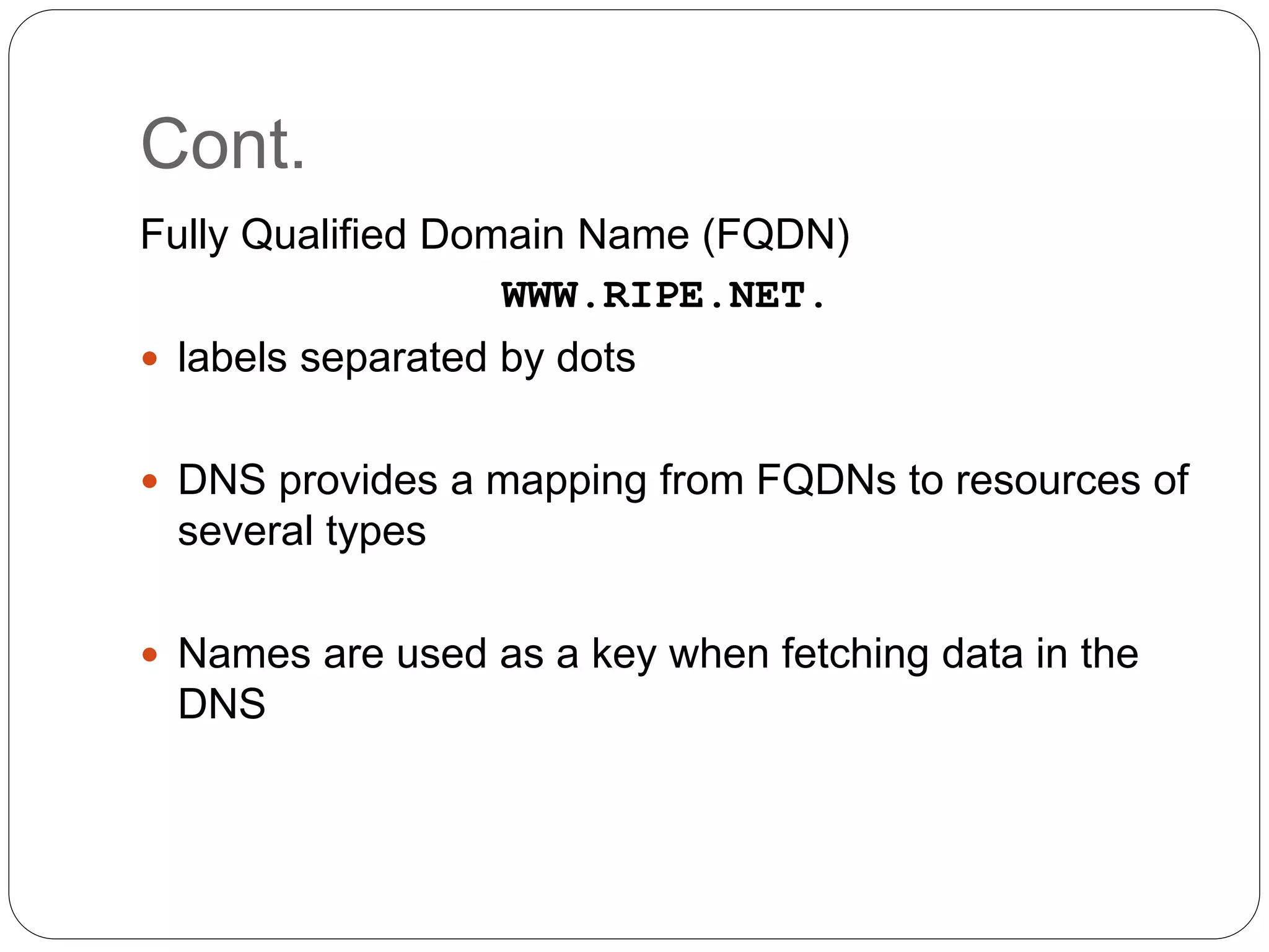 Cont.
Fully Qualified Domain Name (FQDN)
WWW.RIPE.NET.
 labels separated by dots
 DNS provides a mapping from FQDNs to resources of
several types
 Names are used as a key when fetching data in the
DNS
 