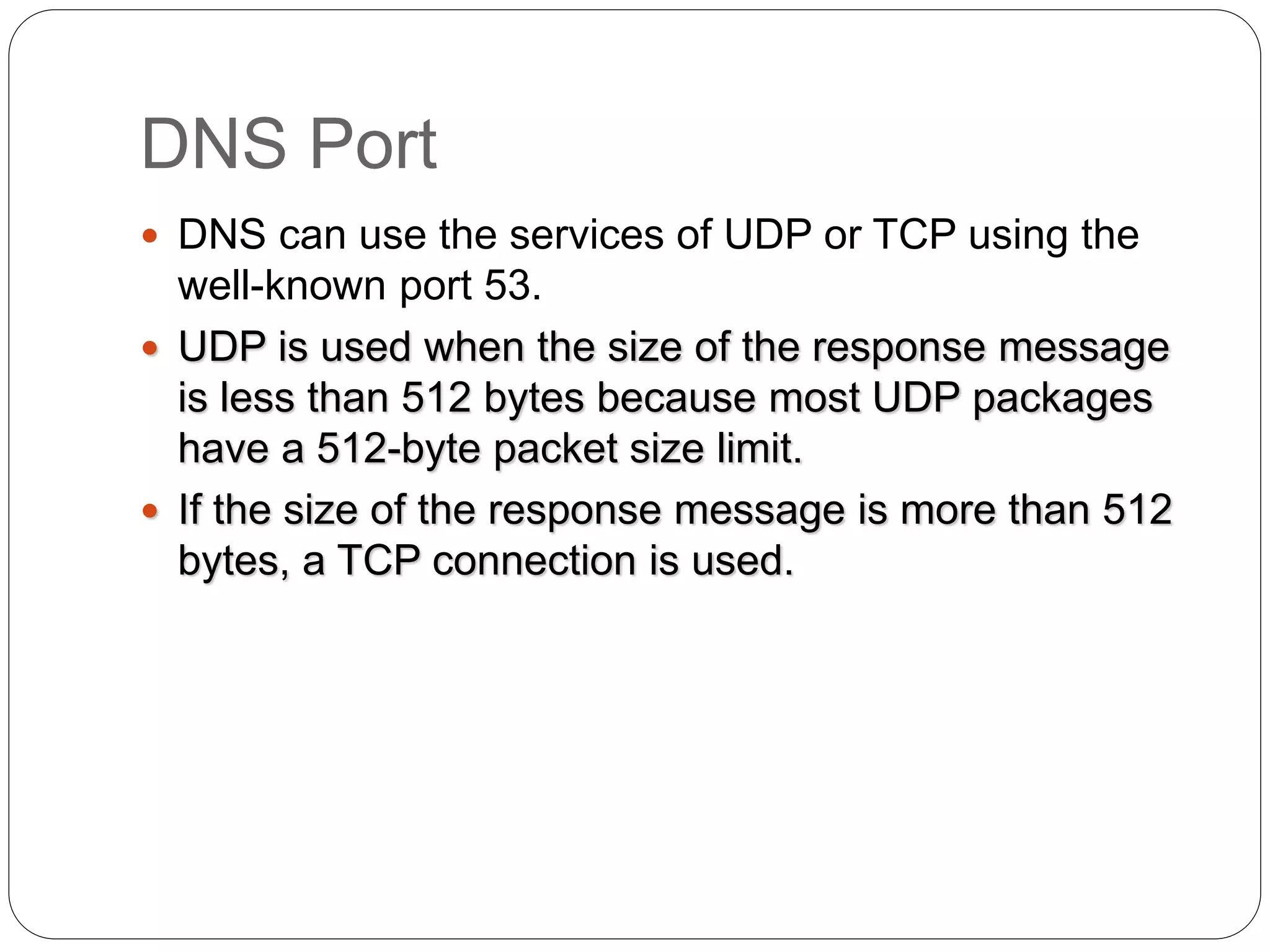 DNS Port
 DNS can use the services of UDP or TCP using the
well-known port 53.
 UDP is used when the size of the response message
is less than 512 bytes because most UDP packages
have a 512-byte packet size limit.
 If the size of the response message is more than 512
bytes, a TCP connection is used.
 