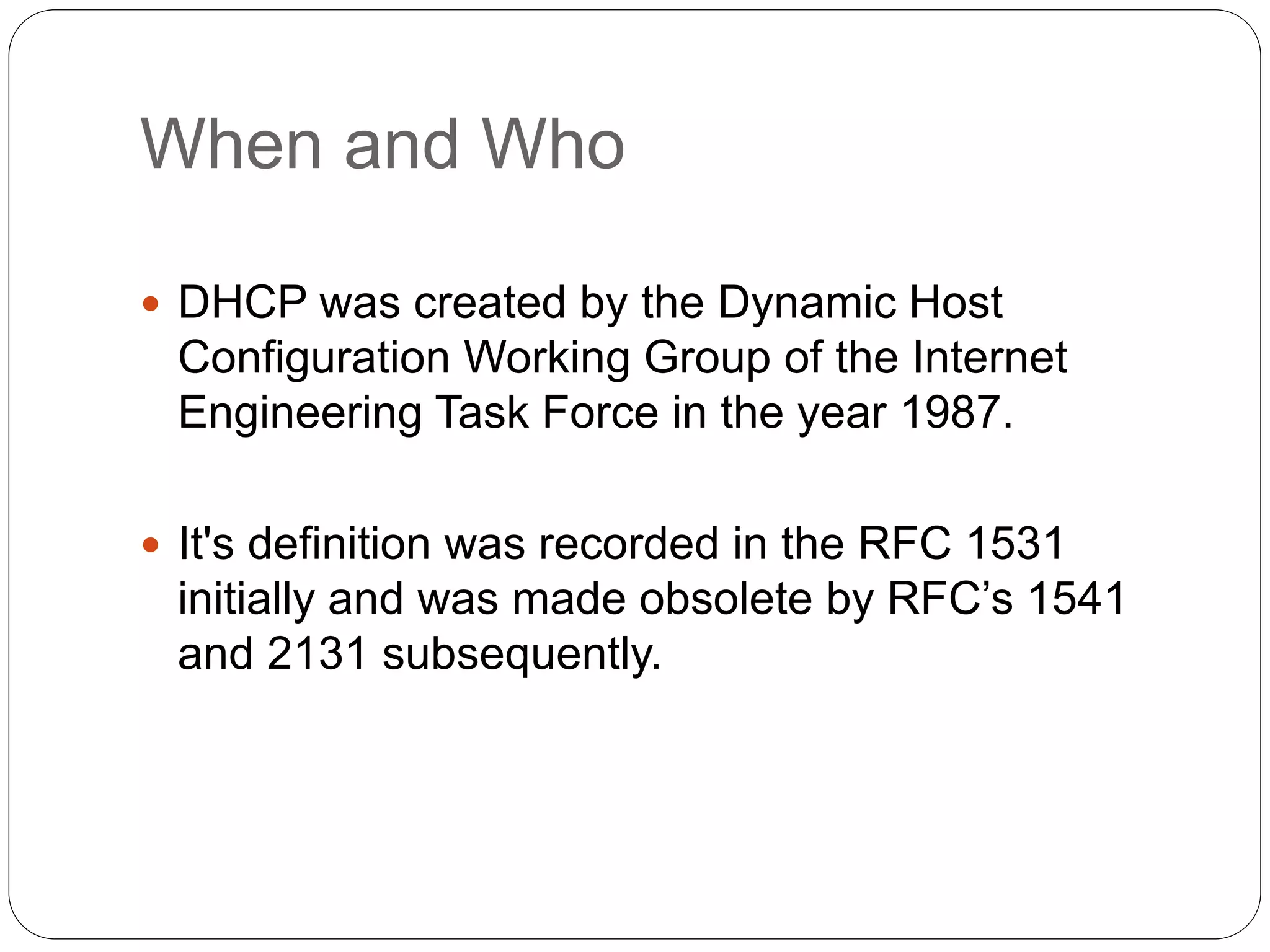 When and Who
 DHCP was created by the Dynamic Host
Configuration Working Group of the Internet
Engineering Task Force in the year 1987.
 It's definition was recorded in the RFC 1531
initially and was made obsolete by RFC’s 1541
and 2131 subsequently.
 