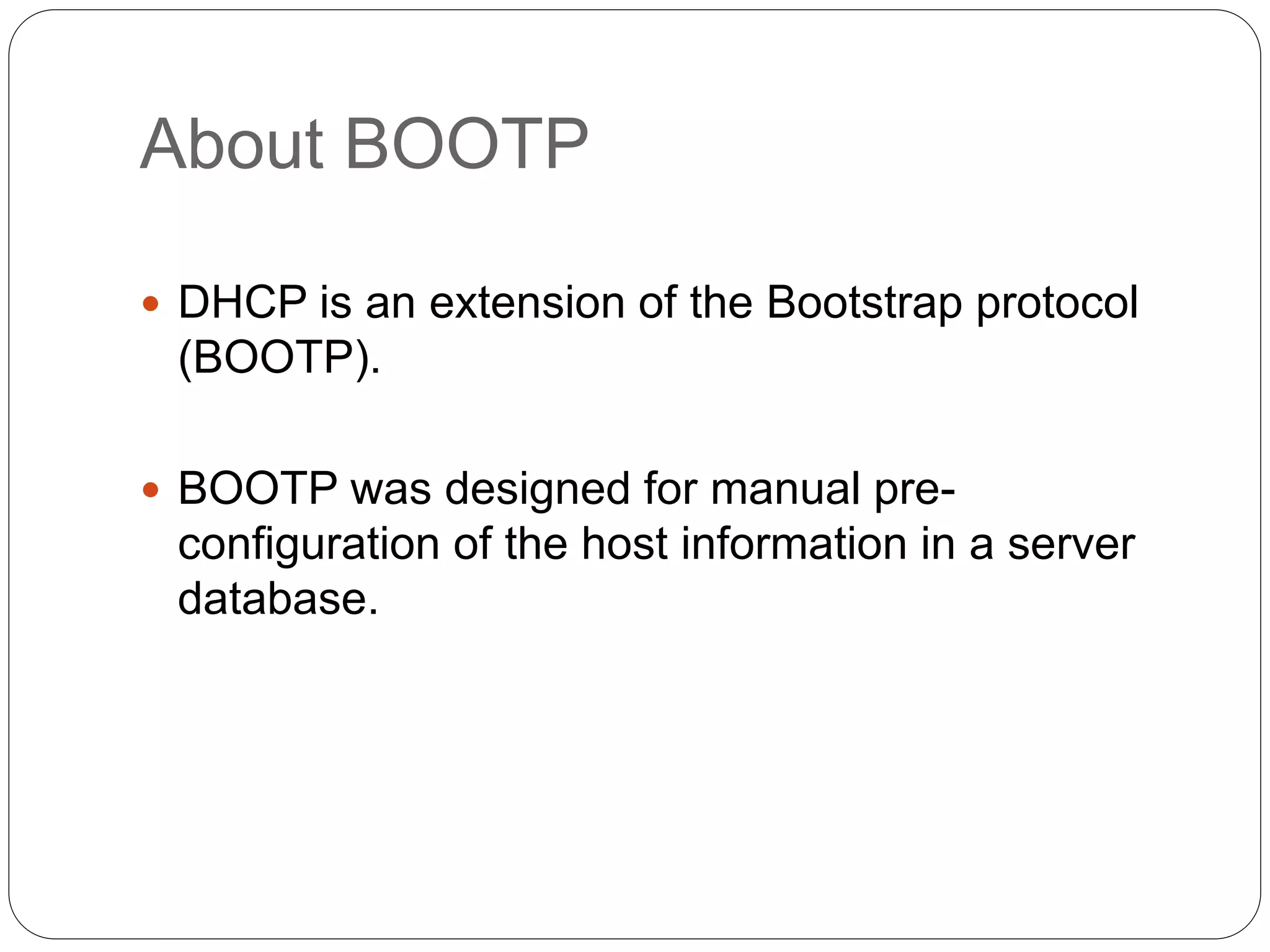 About BOOTP
 DHCP is an extension of the Bootstrap protocol
(BOOTP).
 BOOTP was designed for manual pre-
configuration of the host information in a server
database.
 