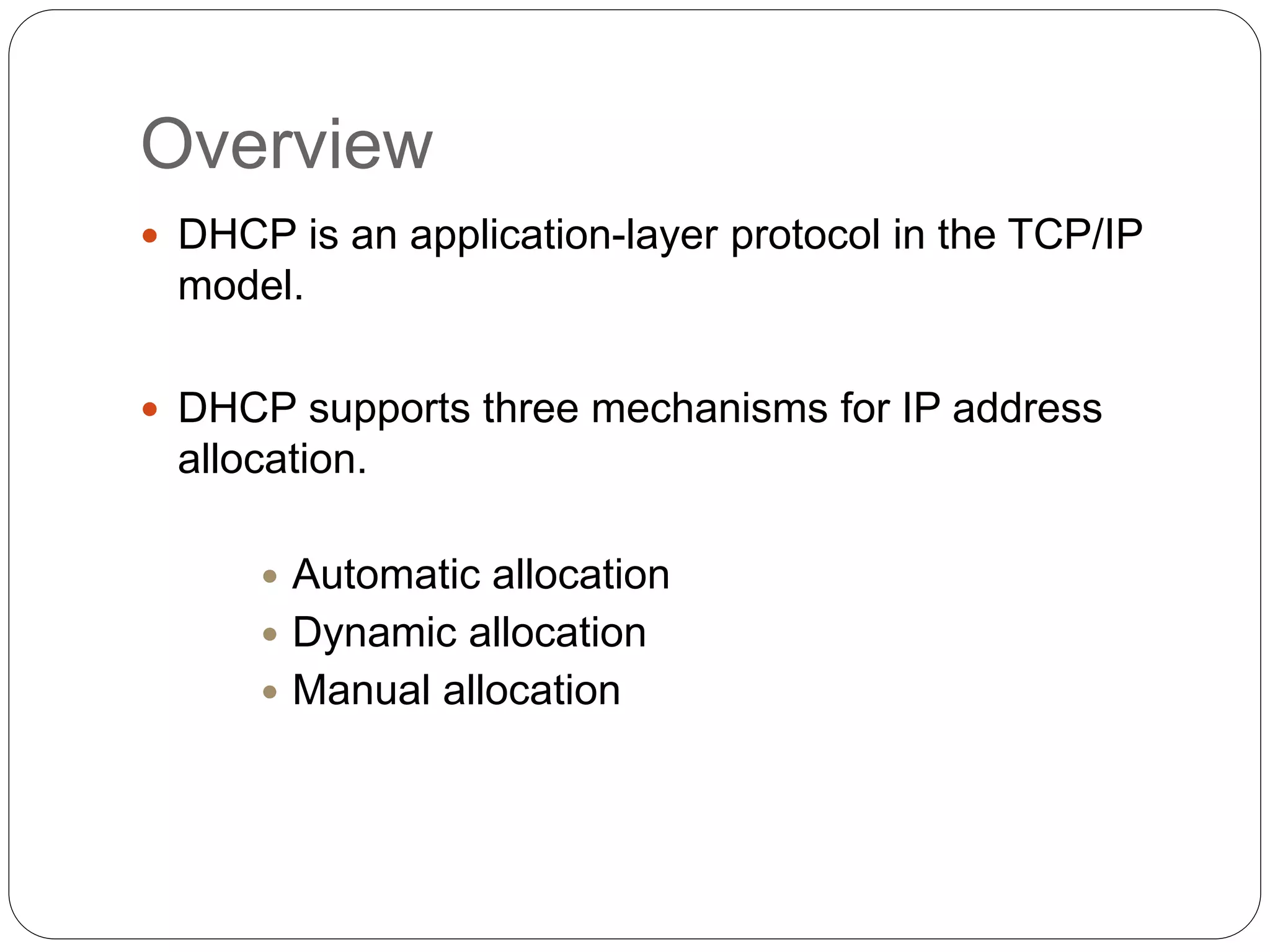Overview
 DHCP is an application-layer protocol in the TCP/IP
model.
 DHCP supports three mechanisms for IP address
allocation.
 Automatic allocation
 Dynamic allocation
 Manual allocation
 