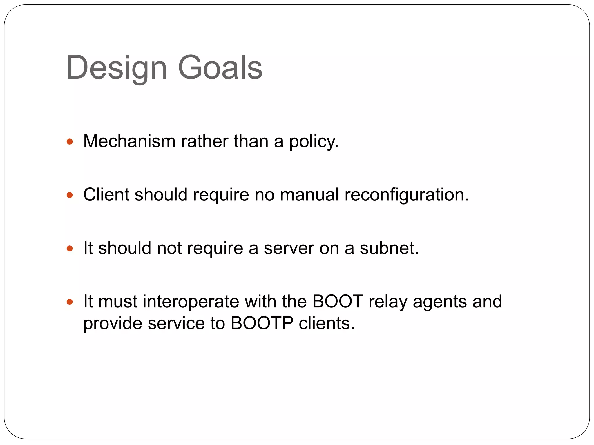 Design Goals
 Mechanism rather than a policy.
 Client should require no manual reconfiguration.
 It should not require a server on a subnet.
 It must interoperate with the BOOT relay agents and
provide service to BOOTP clients.
 