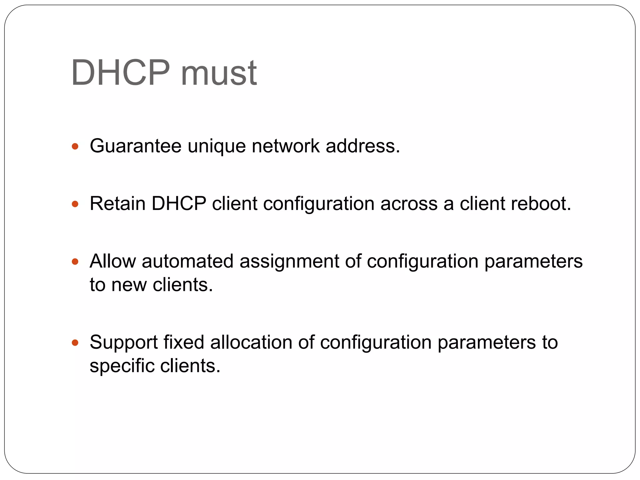 DHCP must
 Guarantee unique network address.
 Retain DHCP client configuration across a client reboot.
 Allow automated assignment of configuration parameters
to new clients.
 Support fixed allocation of configuration parameters to
specific clients.
 
