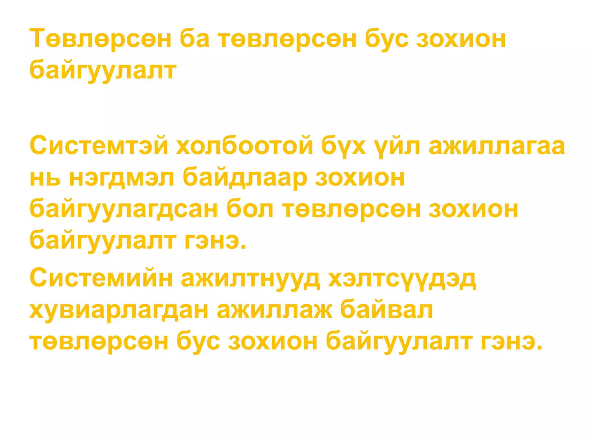 Төвлөрсөн ба төвлөрсөн бус зохион
байгуулалт
Системтэй холбоотой бүх үйл ажиллагаа
нь нэгдмэл байдлаар зохион
байгуулагдсан бол төвлөрсөн зохион
байгуулалт гэнэ.
Системийн ажилтнууд хэлтсүүдэд
хувиарлагдан ажиллаж байвал
төвлөрсөн бус зохион байгуулалт гэнэ.
 