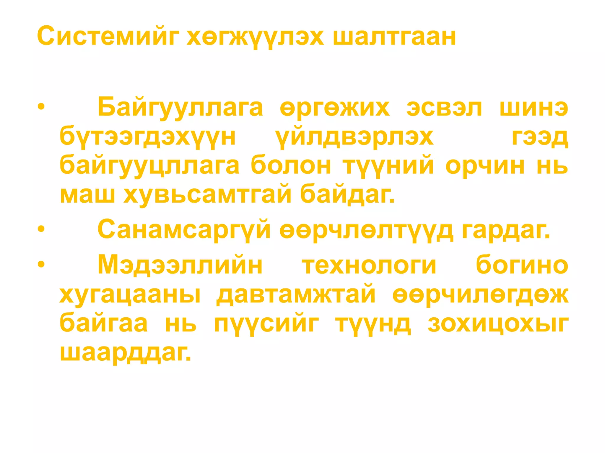 Системийг хөгжүүлэх шалтгаан
• Байгууллага өргөжих эсвэл шинэ
бүтээгдэхүүн үйлдвэрлэх гээд
байгууцллага болон түүний орчин нь
маш хувьсамтгай байдаг.
• Санамсаргүй өөрчлөлтүүд гардаг.
• Мэдээллийн технологи богино
хугацааны давтамжтай өөрчилөгдөж
байгаа нь пүүсийг түүнд зохицохыг
шаарддаг.
 
