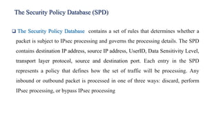 The Security Policy Database (SPD)
❑ The Security Policy Database contains a set of rules that determines whether a
packet is subject to IPsec processing and governs the processing details. The SPD
contains destination IP address, source IP address, UserID, Data Sensitivity Level,
transport layer protocol, source and destination port. Each entry in the SPD
represents a policy that defines how the set of traffic will be processing. Any
inbound or outbound packet is processed in one of three ways: discard, perform
IPsec processing, or bypass IPsec processing
 