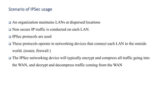 ❑ An organization maintains LANs at dispersed locations
❑ Non secure IP traffic is conducted on each LAN.
❑ IPSec protocols are used
❑ These protocols operate in networking devices that connect each LAN to the outside
world. (router, firewall )
❑ The IPSec networking device will typically encrypt and compress all traffic going into
the WAN, and decrypt and decompress traffic coming from the WAN
Scenario of IPSec usage
 