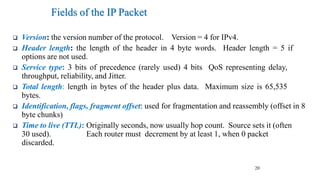20
Fields of the IP Packet
❑ Version: the version number of the protocol. Version = 4 for IPv4.
❑ Header length: the length of the header in 4 byte words. Header length = 5 if
options are not used.
❑ Service type: 3 bits of precedence (rarely used) 4 bits QoS representing delay,
throughput, reliability, and Jitter.
❑ Total length: length in bytes of the header plus data. Maximum size is 65,535
bytes.
❑ Identification, flags, fragment offset: used for fragmentation and reassembly (offset in 8
byte chunks)
❑ Time to live (TTL): Originally seconds, now usually hop count. Source sets it (often
30 used). Each router must decrement by at least 1, when 0 packet
discarded.
 