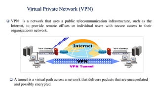 ❑ VPN is a network that uses a public telecommunication infrastructure, such as the
Internet, to provide remote offices or individual users with secure access to their
organization's network.
Virtual Private Network (VPN)
❑ A tunnel is a virtual path across a network that delivers packets that are encapsulated
and possibly encrypted.
 