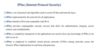 ❑ IPSec a set of protocol and algorithm used to secure IP data and network layer.
❑ IPSec implemented by the network for all applications
❑ IPSec inbuild in IPv6 and compatible with IPv4.
❑ IPSec provides cryptographic security services that allow for authentication, integrity, access
control, and confidentiality.
❑ IPSec is completely transparent to the applications (no need to have any knowledge of IPSec to be
able to use it).
❑ IPSec is employed to establish virtual private networks (VPNs) among networks across the
Internet. IPSec Implemented on end hosts and gateways.
IPSec (Internet Protocol Security)
 