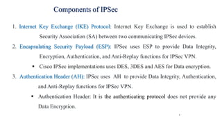 7
Components of IPSec
1. Internet Key Exchange (IKE) Protocol: Internet Key Exchange is used to establish
Security Association (SA) between two communicating IPSec devices.
2. Encapsulating Security Payload (ESP): IPSec uses ESP to provide Data Integrity,
Encryption, Authentication, and Anti-Replay functions for IPSec VPN.
▪ Cisco IPSec implementations uses DES, 3DES and AES for Data encryption.
3. Authentication Header (AH): IPSec uses AH to provide Data Integrity, Authentication,
and Anti-Replay functions for IPSec VPN.
▪ Authentication Header: It is the authenticating protocol does not provide any
Data Encryption.
 