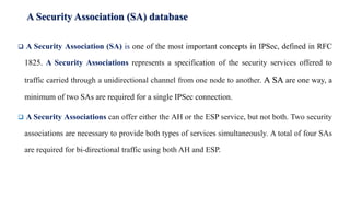 A Security Association (SA) database
❑ A Security Association (SA) is one of the most important concepts in IPSec, defined in RFC
1825. A Security Associations represents a specification of the security services offered to
traffic carried through a unidirectional channel from one node to another. A SA are one way, a
minimum of two SAs are required for a single IPSec connection.
❑ A Security Associations can offer either the AH or the ESP service, but not both. Two security
associations are necessary to provide both types of services simultaneously. A total of four SAs
are required for bi-directional traffic using both AH and ESP.
 