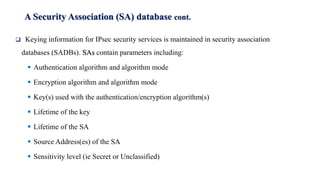 A Security Association (SA) database cont.
❑ Keying information for IPsec security services is maintained in security association
databases (SADBs). SAs contain parameters including:
▪ Authentication algorithm and algorithm mode
▪ Encryption algorithm and algorithm mode
▪ Key(s) used with the authentication/encryption algorithm(s)
▪ Lifetime of the key
▪ Lifetime of the SA
▪ Source Address(es) of the SA
▪ Sensitivity level (ie Secret or Unclassified)
 