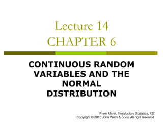 Lecture 14
CHAPTER 6
CONTINUOUS RANDOM
VARIABLES AND THE
NORMAL
DISTRIBUTION
Prem Mann, Introductory Statistics, 7/E
Copyright © 2010 John Wiley & Sons. All right reserved
 