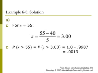Example 6-8: Solution
a)
 For x = 55:
 P (x > 55) = P (z > 3.00) = 1.0 - .9987
= .0013
00
.
3
5
40
55



z
Prem Mann, Introductory Statistics, 7/E
Copyright © 2010 John Wiley & Sons. All right reserved
 