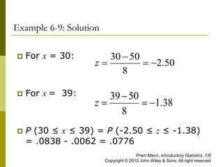 Example 6-9: Solution
 For x = 30:
 For x = 39:
 P (30 ≤ x ≤ 39) = P (-2.50 ≤ z ≤ -1.38)
= .0838 - .0062 = .0776
50
.
2
8
50
30




z
38
.
1
8
50
39




z
Prem Mann, Introductory Statistics, 7/E
Copyright © 2010 John Wiley & Sons. All right reserved
 