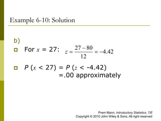 Example 6-10: Solution
b)
 For x = 27:
 P (x < 27) = P (z < -4.42)
=.00 approximately
42
.
4
12
80
27




z
Prem Mann, Introductory Statistics, 7/E
Copyright © 2010 John Wiley & Sons. All right reserved
 