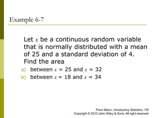Example 6-7
Let x be a continuous random variable
that is normally distributed with a mean
of 25 and a standard deviation of 4.
Find the area
a) between x = 25 and x = 32
b) between x = 18 and x = 34
Prem Mann, Introductory Statistics, 7/E
Copyright © 2010 John Wiley & Sons. All right reserved
 