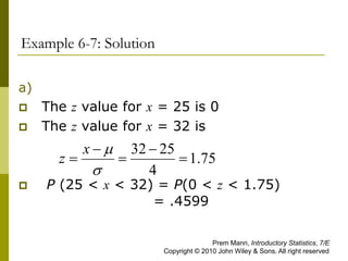 Example 6-7: Solution
a)
 The z value for x = 25 is 0
 The z value for x = 32 is
 P (25 < x < 32) = P(0 < z < 1.75)
= .4599
75
.
1
4
25
32







x
z
Prem Mann, Introductory Statistics, 7/E
Copyright © 2010 John Wiley & Sons. All right reserved
 