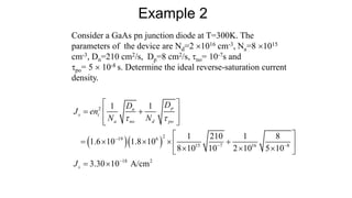 Consider a GaAs pn junction diode at T=300K. The
parameters of the device are Nd=2 1016 cm-3, Na=8 1015
cm-3, Dn=210 cm2/s, Dp=8 cm2/s, no= 10-7s and
po= 5  10-8 s. Determine the ideal reverse-saturation current
density.
Example 2
  
2
2
19 6
15 7 16 8
18 2
1 1
1 210 1 8
1.6 10 1.8 10
8 10 10 2 10 5 10
3.30 10 A/cm
p
n
s i
a no d po
s
D
D
J en
N N
J
 

 

 
 
 
 
 
 
    
 
  
 
 
 