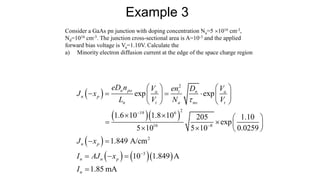 Consider a GaAs pn junction with doping concentration Na=5 1016 cm-3,
Nd=1016 cm-3. The junction cross-sectional area is A=10-3 and the applied
forward bias voltage is Va=1.10V. Calculate the
a) Minority electron diffusion current at the edge of the space charge region
Example 3
 
  
 
    
2
2
19 6
16 8
2
3
exp exp
1.6 10 1.8 10 205 1.10
exp
5 10 5 10 0.0259
1.849 A/cm
10 1.849 A
n po a i n a
n p
n t a no t
n p
n n p
eD n V en D V
J x
L V N V
J x
I AJ x




   
   
   
   
   
   
   
 
  
1.85 mA
n
I 
 