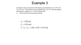 Consider a GaAs pn junction with doping concentration Na=5 1016 cm-3,
Nd=1016 cm-3. The junction cross-sectional area is A=10-3 and the applied
forward bias voltage is Va=1.10V. Calculate the
c) Total current in the pn junction diode
Example 3
1.85 mA
4.52 mA
1.85 4.52 6.37 mA
n
p
n p
I
I
I I I


    
 