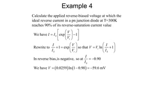 Calculate the applied reverse-biased voltage at which the
ideal reverse current in a pn junction diode at T=300K
reaches 90% of its reverse-saturation current value
Example 4
   
We have exp 1
Rewrite to 1 exp so that ln 1
In reverse bias,is negative, so at 0.90
We have 0.0259 ln 1 0.90 59.6 mV
S
t
t
S t S
S
V
I I
V
I V I
V V
I V I
I
I
V
 
 
 
 
 
 
 
   
   
   
   
 
   
 