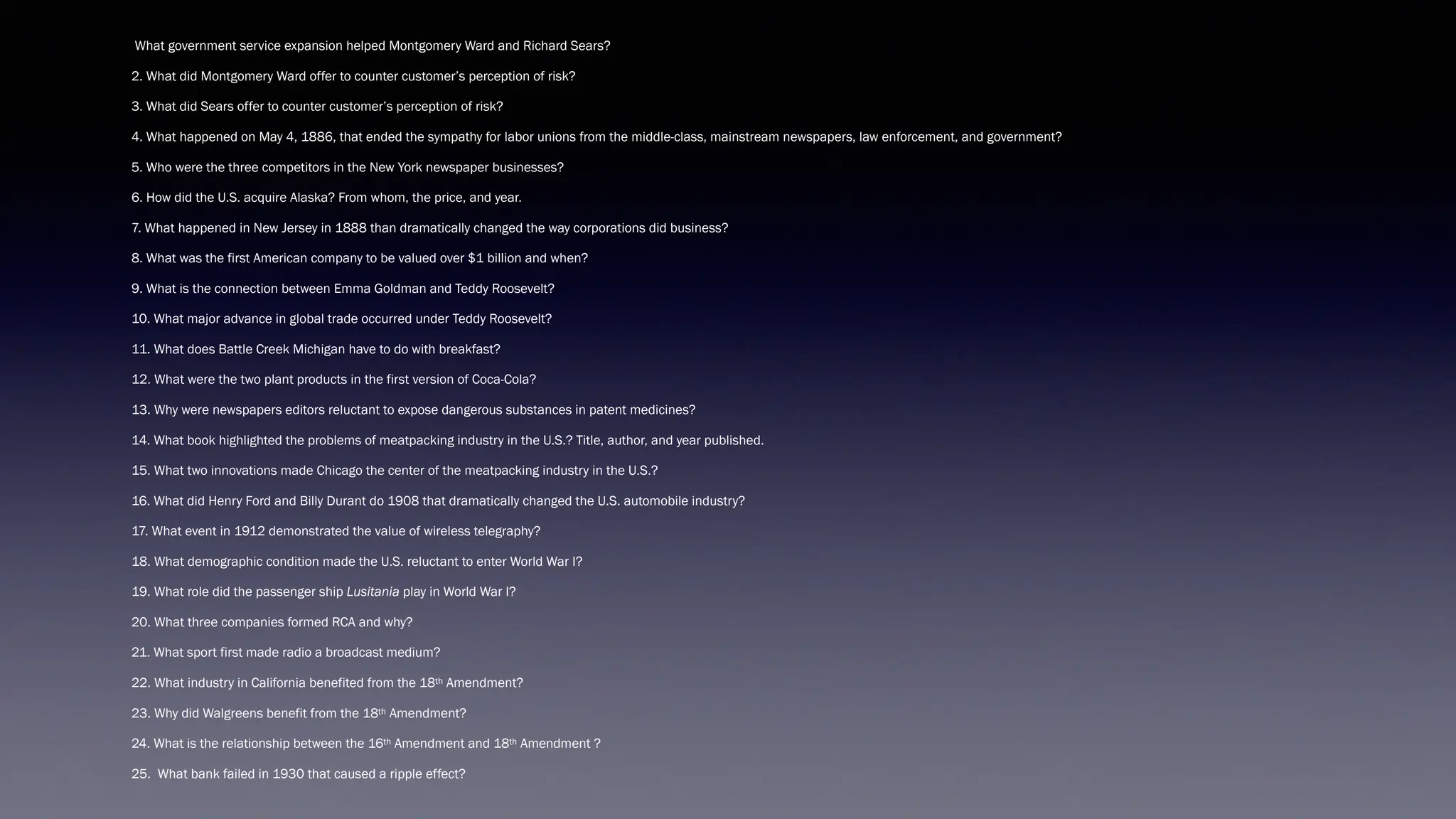 What government service expansion helped Montgomery Ward and Richard Sears?
2. What did Montgomery Ward offer to counter customer’s perception of risk?
3. What did Sears offer to counter customer’s perception of risk?
4. What happened on May 4, 1886, that ended the sympathy for labor unions from the middle-class, mainstream newspapers, law enforcement, and government?
5. Who were the three competitors in the New York newspaper businesses?
6. How did the U.S. acquire Alaska? From whom, the price, and year.
7. What happened in New Jersey in 1888 than dramatically changed the way corporations did business?
8. What was the first American company to be valued over $1 billion and when?
9. What is the connection between Emma Goldman and Teddy Roosevelt?
10. What major advance in global trade occurred under Teddy Roosevelt?
11. What does Battle Creek Michigan have to do with breakfast?
12. What were the two plant products in the first version of Coca-Cola?
13. Why were newspapers editors reluctant to expose dangerous substances in patent medicines?
14. What book highlighted the problems of meatpacking industry in the U.S.? Title, author, and year published.
15. What two innovations made Chicago the center of the meatpacking industry in the U.S.?
16. What did Henry Ford and Billy Durant do 1908 that dramatically changed the U.S. automobile industry?
17. What event in 1912 demonstrated the value of wireless telegraphy?
18. What demographic condition made the U.S. reluctant to enter World War I?
19. What role did the passenger ship Lusitania play in World War I?
20. What three companies formed RCA and why?
21. What sport first made radio a broadcast medium?
22. What industry in California benefited from the 18th Amendment?
23. Why did Walgreens benefit from the 18th Amendment?
24. What is the relationship between the 16th Amendment and 18th Amendment ?
25. What bank failed in 1930 that caused a ripple effect?
 