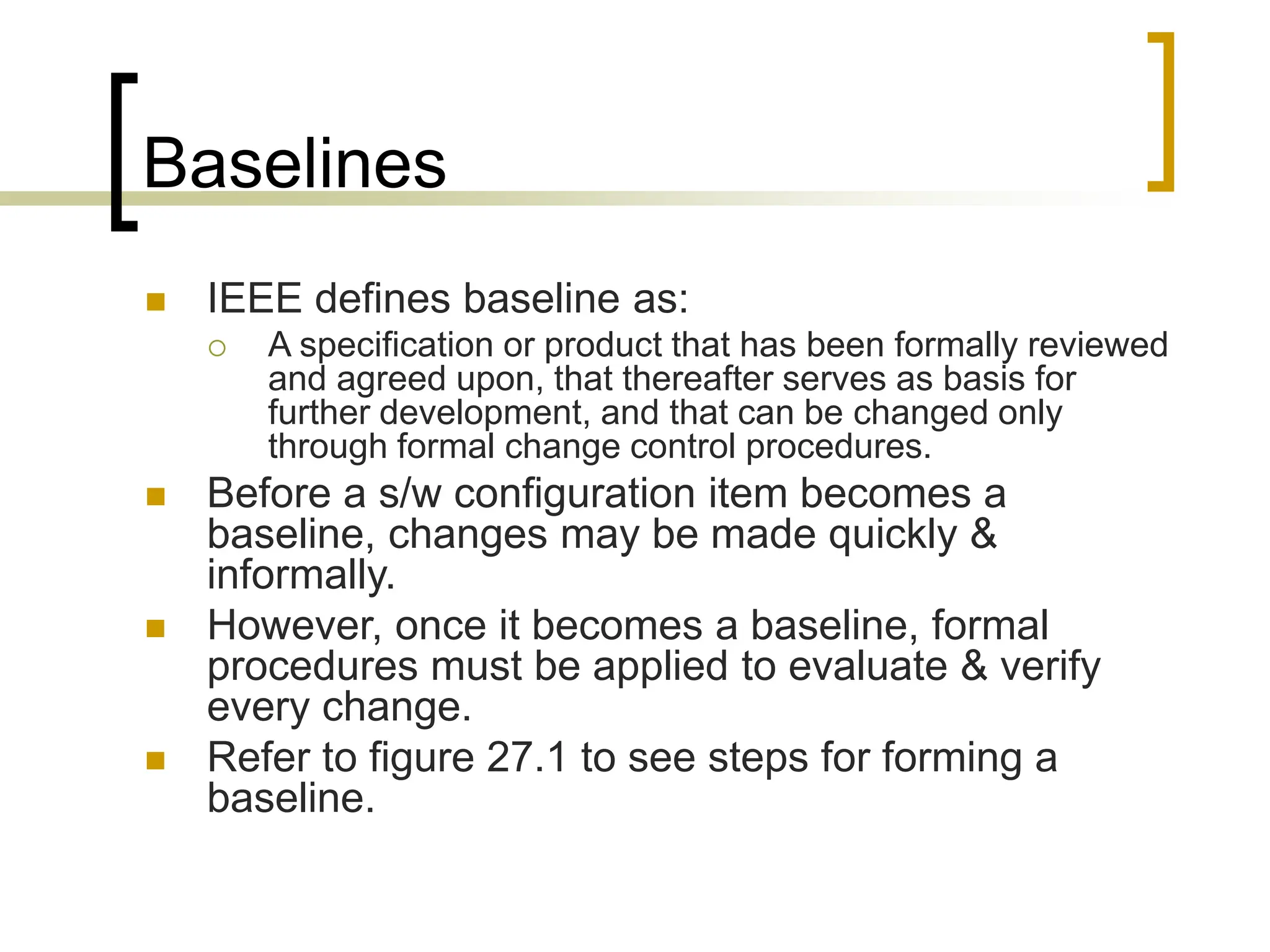 Baselines
 IEEE defines baseline as:
 A specification or product that has been formally reviewed
and agreed upon, that thereafter serves as basis for
further development, and that can be changed only
through formal change control procedures.
 Before a s/w configuration item becomes a
baseline, changes may be made quickly &
informally.
 However, once it becomes a baseline, formal
procedures must be applied to evaluate & verify
every change.
 Refer to figure 27.1 to see steps for forming a
baseline.
 