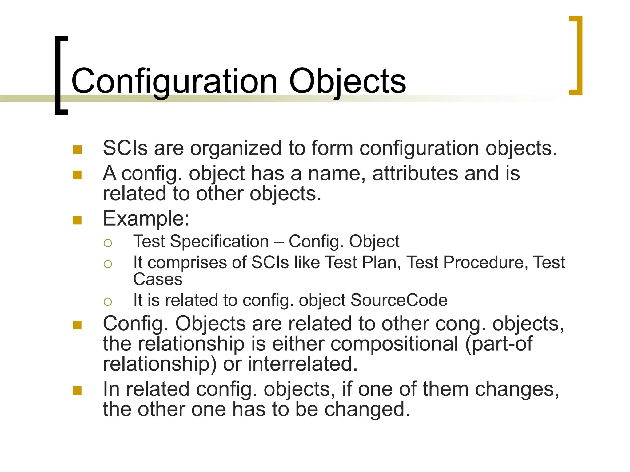 Configuration Objects
 SCIs are organized to form configuration objects.
 A config. object has a name, attributes and is
related to other objects.
 Example:
 Test Specification – Config. Object
 It comprises of SCIs like Test Plan, Test Procedure, Test
Cases
 It is related to config. object SourceCode
 Config. Objects are related to other cong. objects,
the relationship is either compositional (part-of
relationship) or interrelated.
 In related config. objects, if one of them changes,
the other one has to be changed.
 