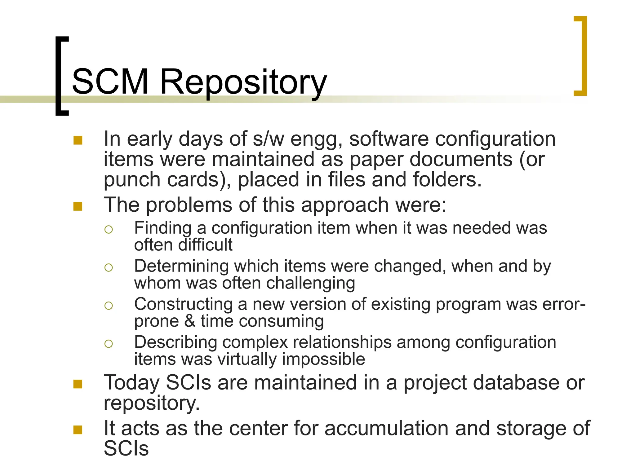 SCM Repository
 In early days of s/w engg, software configuration
items were maintained as paper documents (or
punch cards), placed in files and folders.
 The problems of this approach were:
 Finding a configuration item when it was needed was
often difficult
 Determining which items were changed, when and by
whom was often challenging
 Constructing a new version of existing program was error-
prone & time consuming
 Describing complex relationships among configuration
items was virtually impossible
 Today SCIs are maintained in a project database or
repository.
 It acts as the center for accumulation and storage of
SCIs
 