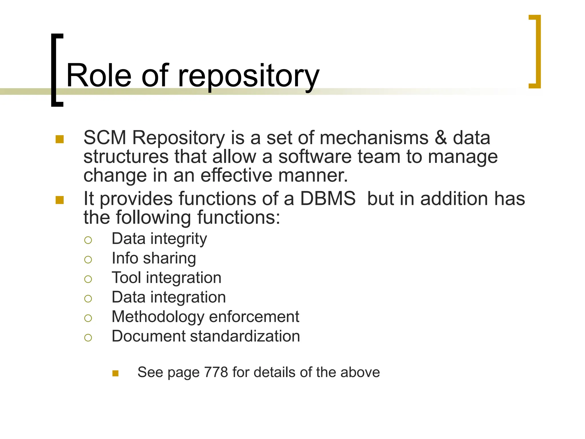Role of repository
 SCM Repository is a set of mechanisms & data
structures that allow a software team to manage
change in an effective manner.
 It provides functions of a DBMS but in addition has
the following functions:
 Data integrity
 Info sharing
 Tool integration
 Data integration
 Methodology enforcement
 Document standardization
 See page 778 for details of the above
 