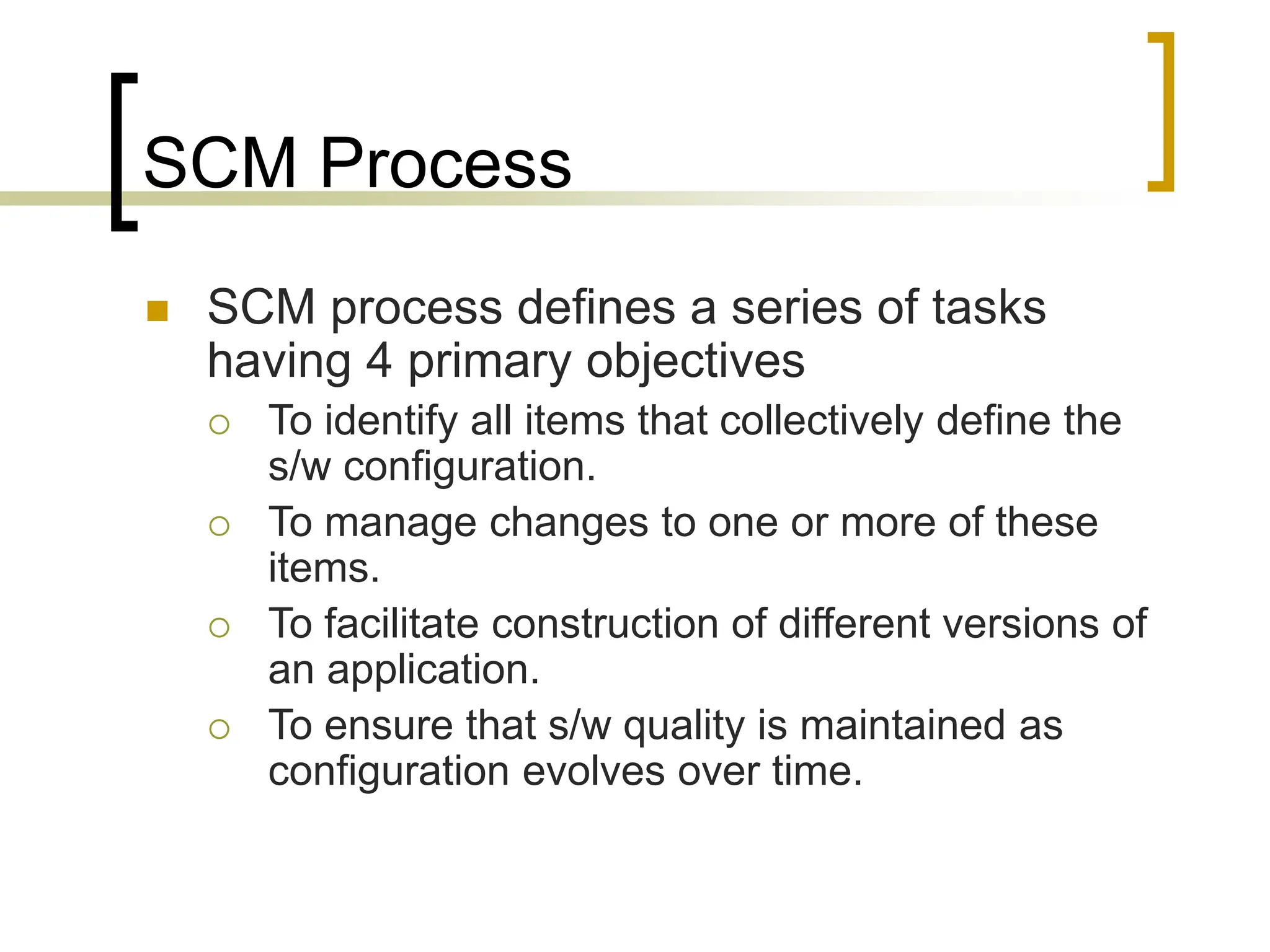 SCM Process
 SCM process defines a series of tasks
having 4 primary objectives
 To identify all items that collectively define the
s/w configuration.
 To manage changes to one or more of these
items.
 To facilitate construction of different versions of
an application.
 To ensure that s/w quality is maintained as
configuration evolves over time.
 