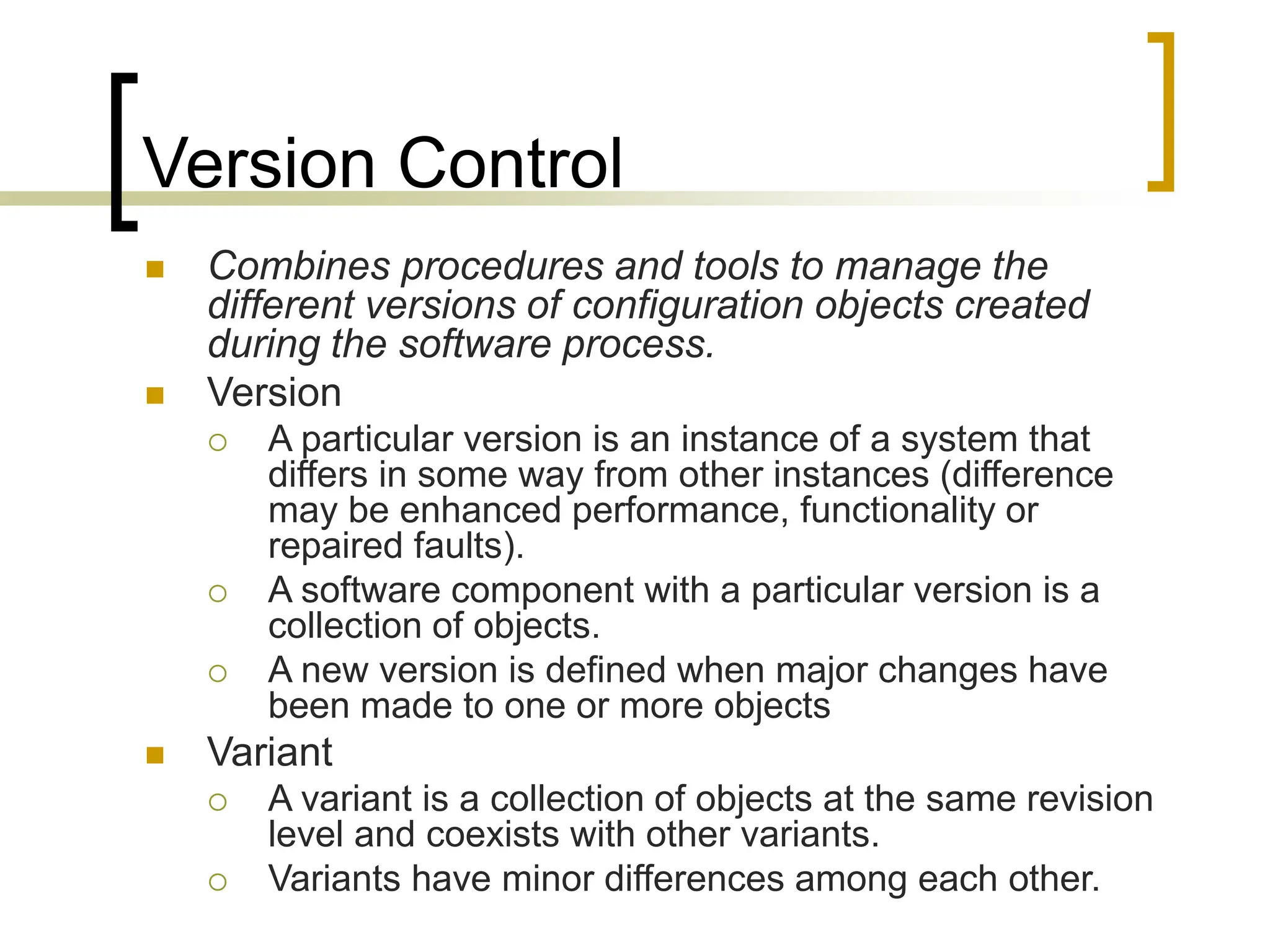 Version Control
 Combines procedures and tools to manage the
different versions of configuration objects created
during the software process.
 Version
 A particular version is an instance of a system that
differs in some way from other instances (difference
may be enhanced performance, functionality or
repaired faults).
 A software component with a particular version is a
collection of objects.
 A new version is defined when major changes have
been made to one or more objects
 Variant
 A variant is a collection of objects at the same revision
level and coexists with other variants.
 Variants have minor differences among each other.
 