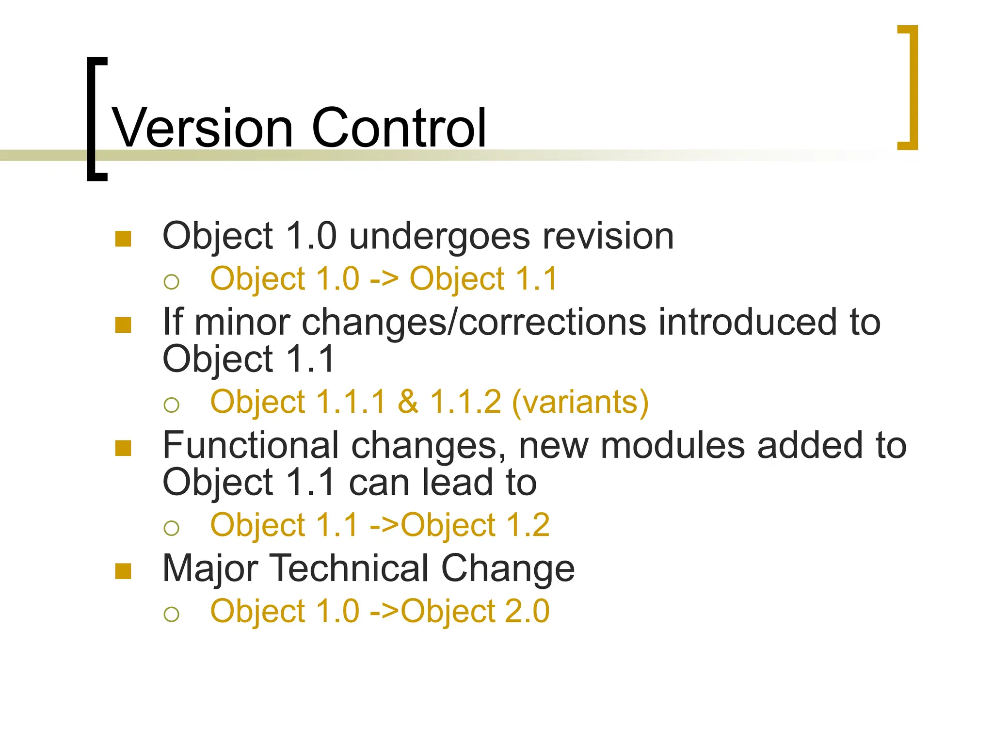 Version Control
 Object 1.0 undergoes revision
 Object 1.0 -> Object 1.1
 If minor changes/corrections introduced to
Object 1.1
 Object 1.1.1 & 1.1.2 (variants)
 Functional changes, new modules added to
Object 1.1 can lead to
 Object 1.1 ->Object 1.2
 Major Technical Change
 Object 1.0 ->Object 2.0
 