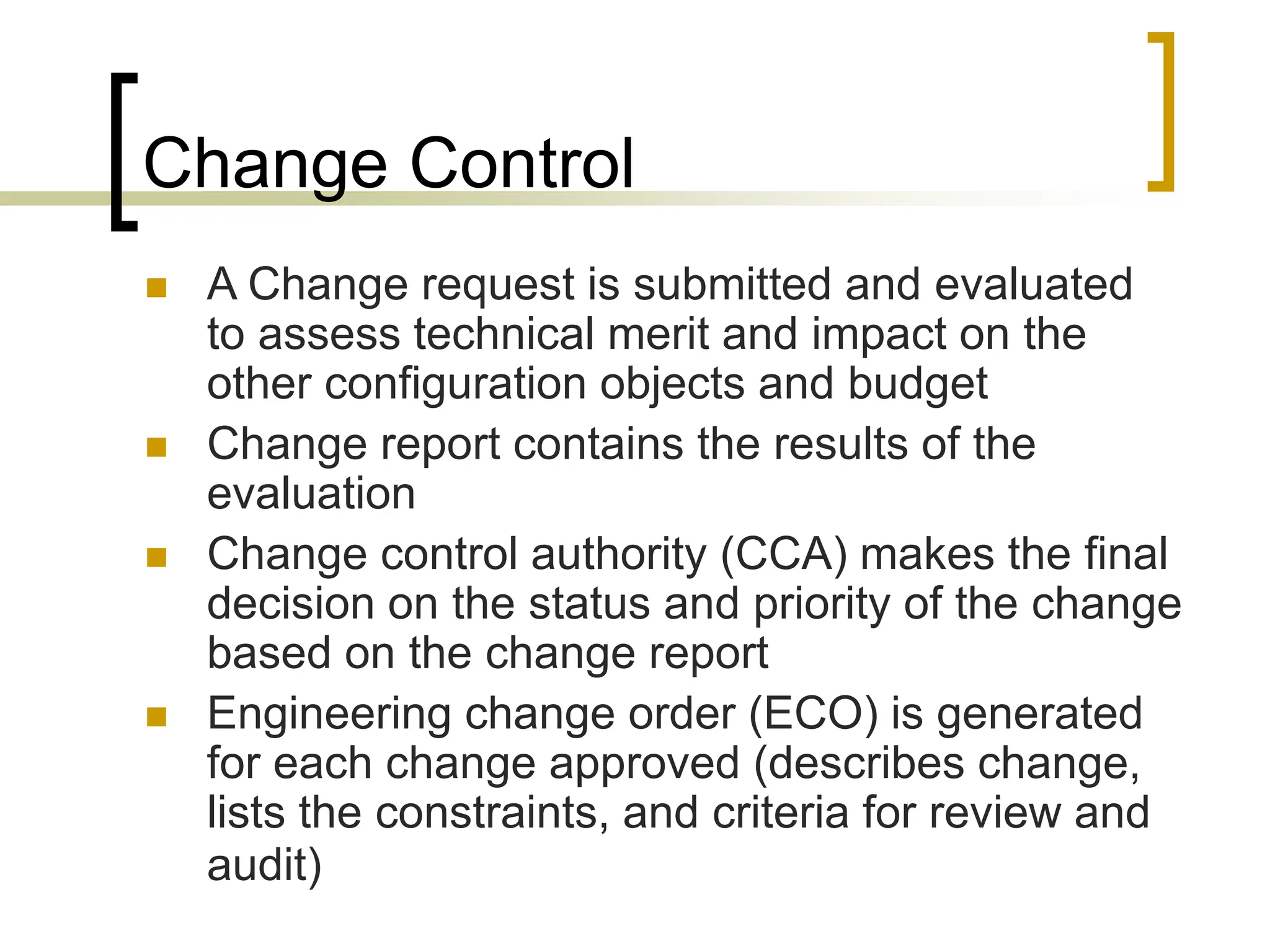 Change Control
 A Change request is submitted and evaluated
to assess technical merit and impact on the
other configuration objects and budget
 Change report contains the results of the
evaluation
 Change control authority (CCA) makes the final
decision on the status and priority of the change
based on the change report
 Engineering change order (ECO) is generated
for each change approved (describes change,
lists the constraints, and criteria for review and
audit)
 