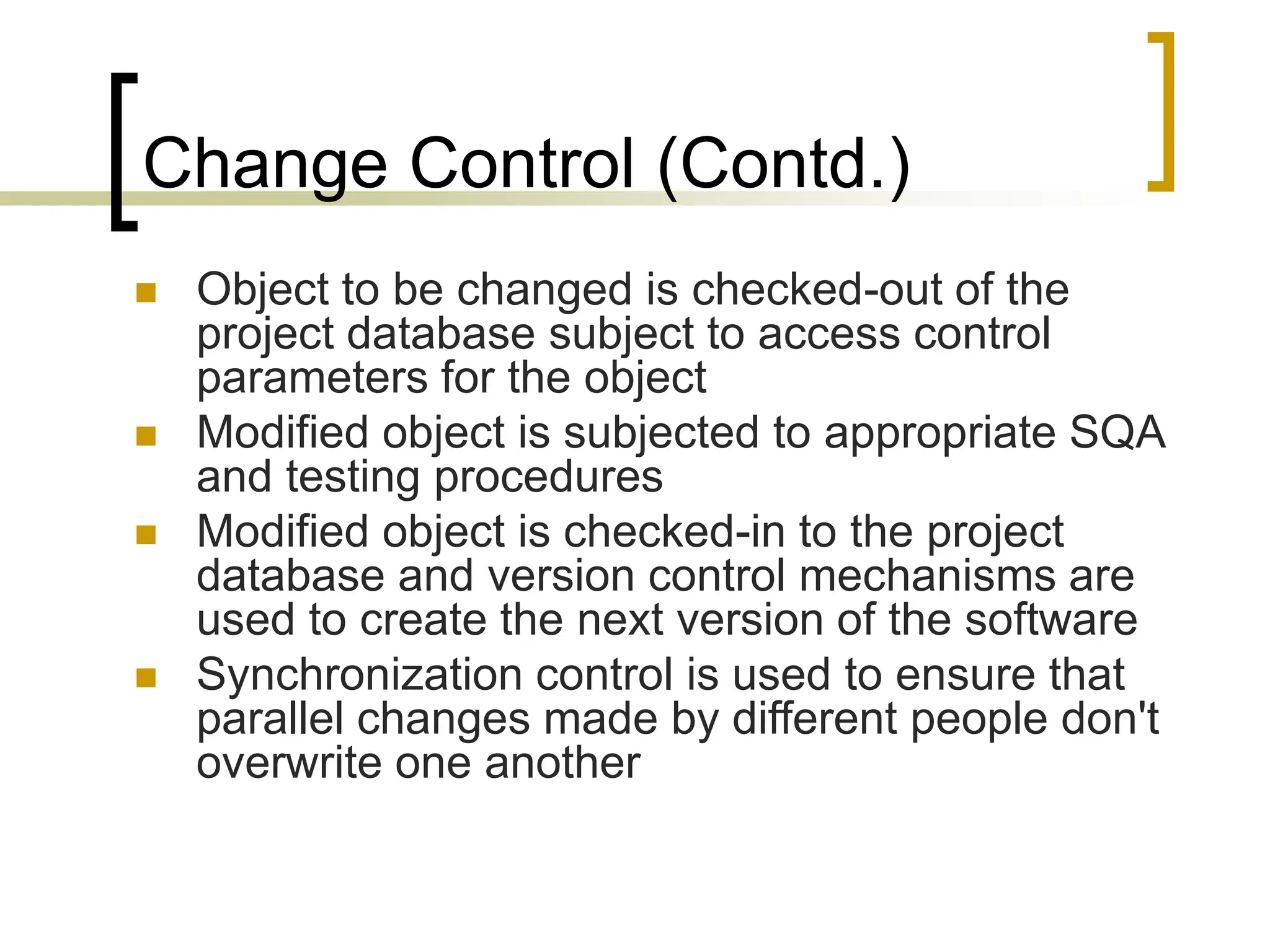 Change Control (Contd.)
 Object to be changed is checked-out of the
project database subject to access control
parameters for the object
 Modified object is subjected to appropriate SQA
and testing procedures
 Modified object is checked-in to the project
database and version control mechanisms are
used to create the next version of the software
 Synchronization control is used to ensure that
parallel changes made by different people don't
overwrite one another
 