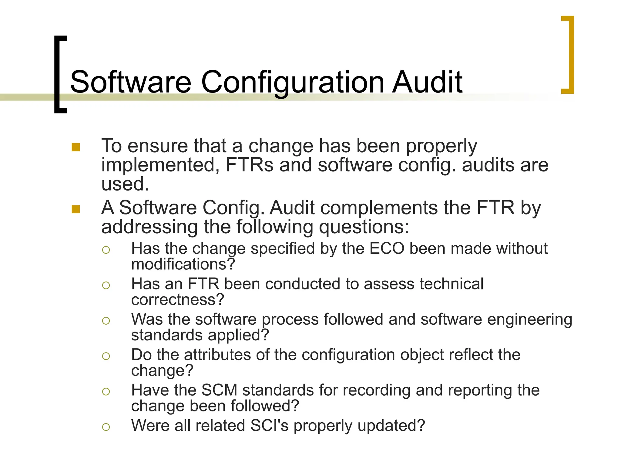 Software Configuration Audit
 To ensure that a change has been properly
implemented, FTRs and software config. audits are
used.
 A Software Config. Audit complements the FTR by
addressing the following questions:
 Has the change specified by the ECO been made without
modifications?
 Has an FTR been conducted to assess technical
correctness?
 Was the software process followed and software engineering
standards applied?
 Do the attributes of the configuration object reflect the
change?
 Have the SCM standards for recording and reporting the
change been followed?
 Were all related SCI's properly updated?
 