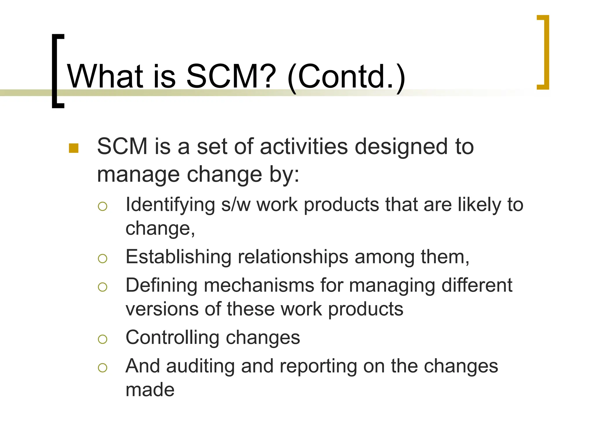 What is SCM? (Contd.)
 SCM is a set of activities designed to
manage change by:
 Identifying s/w work products that are likely to
change,
 Establishing relationships among them,
 Defining mechanisms for managing different
versions of these work products
 Controlling changes
 And auditing and reporting on the changes
made
 