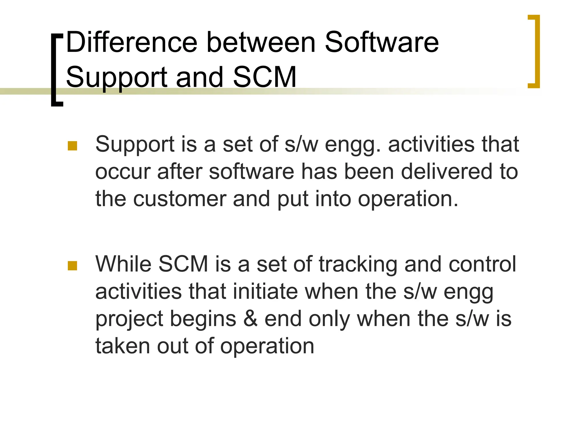 Difference between Software
Support and SCM
 Support is a set of s/w engg. activities that
occur after software has been delivered to
the customer and put into operation.
 While SCM is a set of tracking and control
activities that initiate when the s/w engg
project begins & end only when the s/w is
taken out of operation
 
