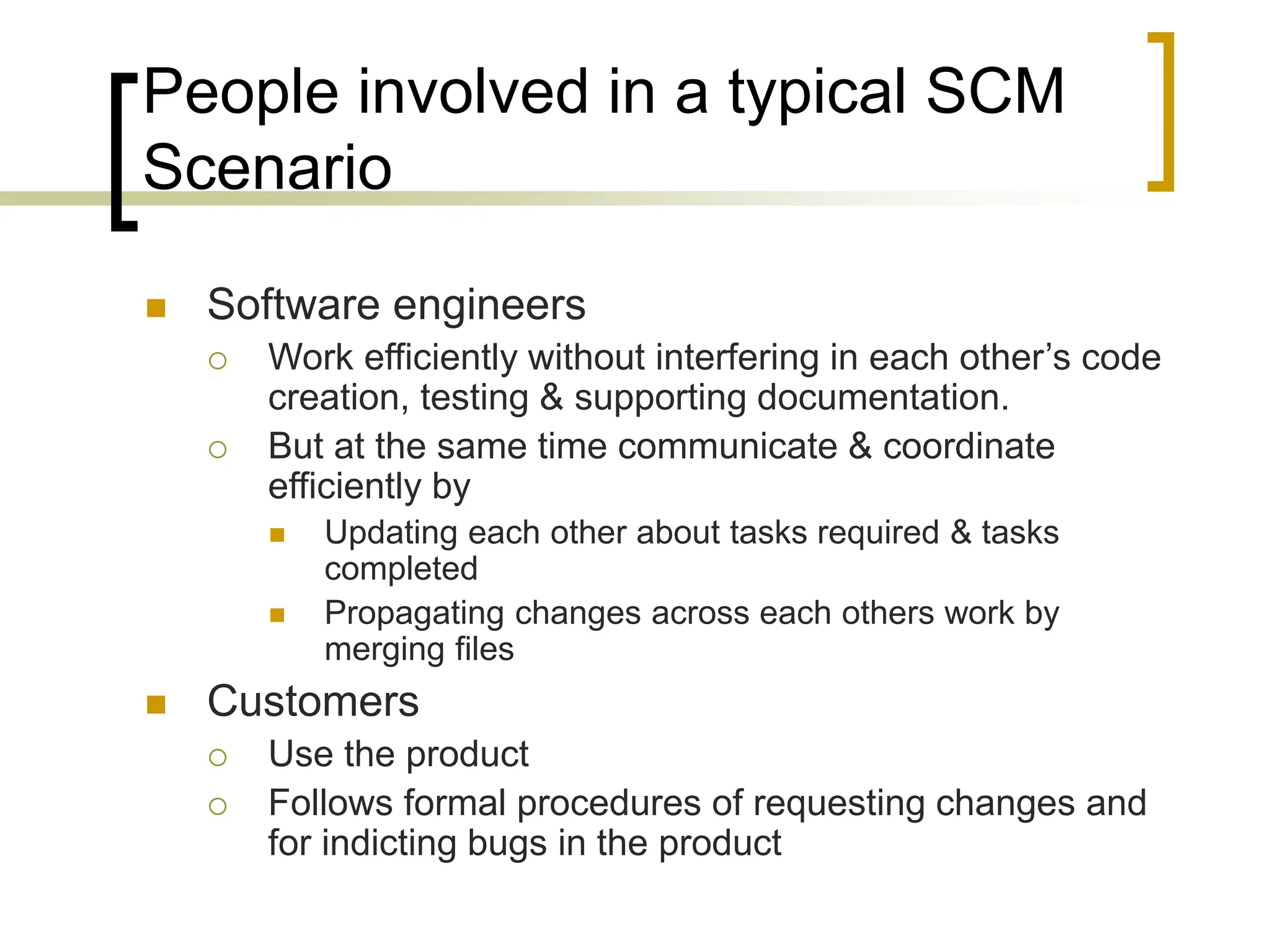 People involved in a typical SCM
Scenario
 Software engineers
 Work efficiently without interfering in each other’s code
creation, testing & supporting documentation.
 But at the same time communicate & coordinate
efficiently by
 Updating each other about tasks required & tasks
completed
 Propagating changes across each others work by
merging files
 Customers
 Use the product
 Follows formal procedures of requesting changes and
for indicting bugs in the product
 