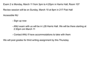 Exam 2 is Monday, March 11 from 3pm to 4:20pm in Harris Hall, Room 107
Review session will be on Sunday, March 10 at 8pm in 217 Fisk Hall
Accessible NU
- Sign up now
- ANU exam with us will be in L28 Harris Hall. We will be there starting at
2:30pm om March 11
- Contact ANU if have accommodations to take with them
We will post grades for third writing assignment by this Thursday
 
