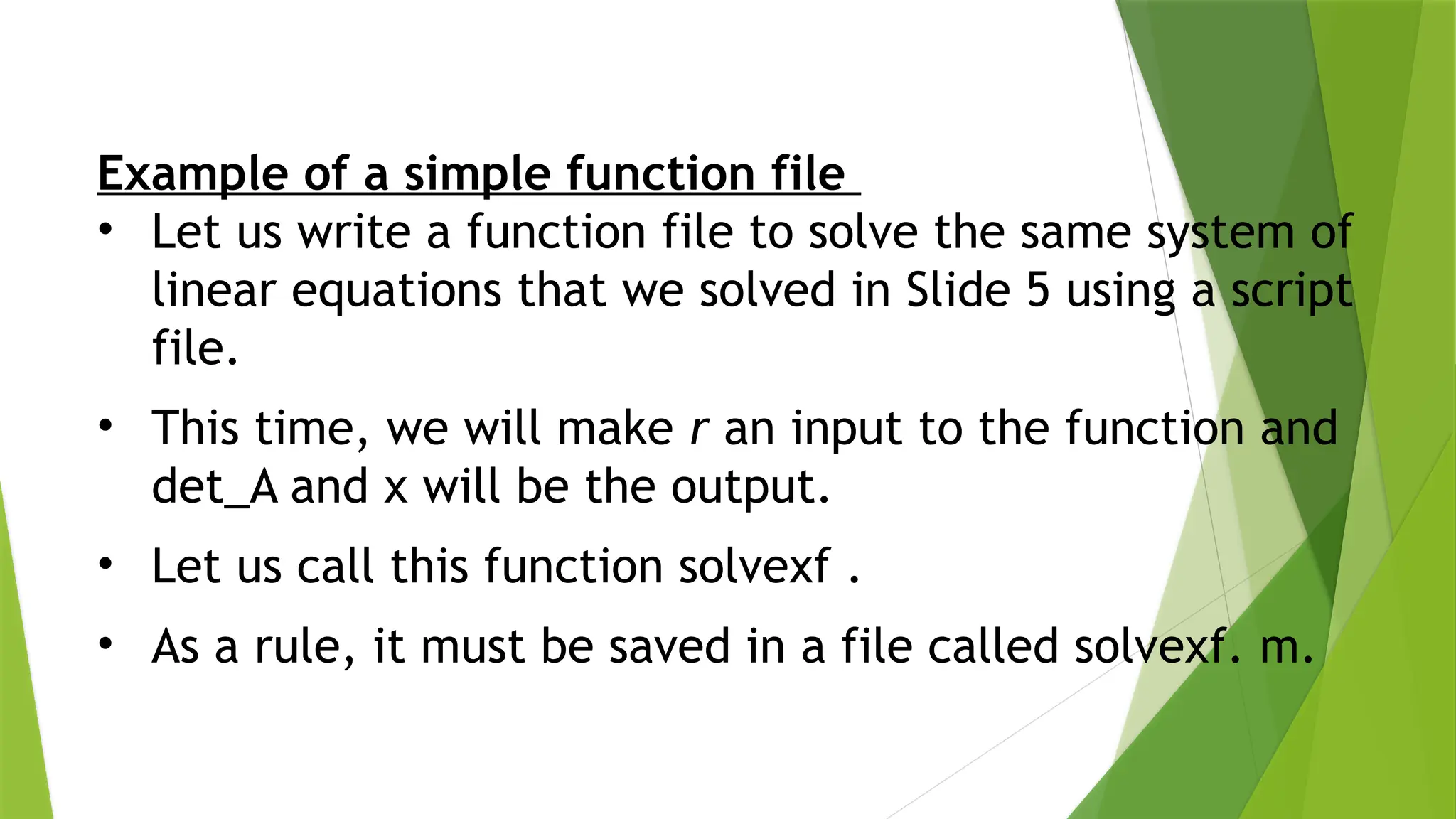 Example of a simple function file • Let us write a function file to solve the same system of linear equations that we solved in Slide 5 using a script file. • This time, we will make r an input to the function and det_A and x will be the output. • Let us call this function solvexf . • As a rule, it must be saved in a file called solvexf. m. 