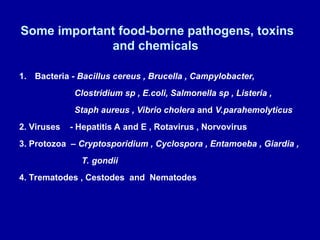 Some important food-borne pathogens, toxins
and chemicals
1. Bacteria - Bacillus cereus , Brucella , Campylobacter,
Clostridium sp , E.coli, Salmonella sp , Listeria ,
Staph aureus , Vibrio cholera and V.parahemolyticus
2. Viruses - Hepatitis A and E , Rotavirus , Norvovirus
3. Protozoa – Cryptosporidium , Cyclospora , Entamoeba , Giardia ,
T. gondii
4. Trematodes , Cestodes and Nematodes
 
