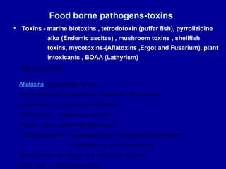 Food borne pathogens-toxins
• Toxins - marine biotoxins , tetrodotoxin (puffer fish), pyrrolizidine
alka (Endemic ascites) , mushroom toxins , shellfish
toxins, mycotoxins-(Aflatoxins ,Ergot and Fusarium), plant
intoxicants , BOAA (Lathyrism)
Mycotoxins
Aflatoxins - Aspergillus flavus
Ergot alkaloids / Ergopeptine alkaloids – Ergotamine
Fumonisins -- Fusarium moniliforme
Ochratoxins - Aspergillus species
Patulin - Aspergillus and Penicillium
Trichothecenes -- Cephalosporium, Fusarium, Myrothecium,
Stachybotrys and Trichoderma
Zearalenone - Fusarium and Gibberella species
Kojic acid - Aspergillus oryzae
 