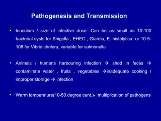 Pathogenesis and Transmission
• Inoculum / size of infective dose -Can be as small as 10-100
bacterial cysts for Shigella , EHEC , Giardia, E. histolytica or 10 5-
108 for Vibrio cholera, variable for salmonella
• Animals / humans harbouring infection  shed in feces 
contaminate water , fruits , vegetables inadequate cooking /
improper storage  infection
• Warm temperature(10-50 degree cent.)- multiplication of pathogens
 