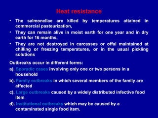 Heat resistance
• The salmonellae are killed by temperatures attained in
commercial pasteurization,
• They can remain alive in moist earth for one year and in dry
earth for 16 months,
• They are not destroyed in carcasses or offal maintained at
chilling or freezing temperatures, or in the usual pickling
solutions
Outbreaks occur in different forms:
a). Sporadic cases involving only one or two persons in a
household
b). Family outbreaks in which several members of the family are
affected
c). Large outbreaks caused by a widely distributed infective food
item
d). Institutional outbreaks which may be caused by a
contaminated single food item.
 