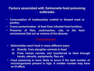 Factors associated with Salmonella food poisoning
outbreaks
• Consumption of inadequately cooked or thawed meat or
poultry,
• Cross-contamination of food from infected food handlers.
• Presence of flies, cockroaches, rats, in the food
environment that act as vectors of the disease.
• Salmonellae reach food in many different ways;
a) Directly from slaughter animals to food
b) From human excreta, and transferred to food through
hands, utensils, equipments, flies etc.
• Food poisoning is more likely to occur if the total number of
microorganisms present is high. A smaller number may have
no ill effect.
Transmission
 