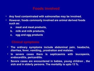 Foods involved
• Any food contaminated with salmonellae may be involved.
• However, foods commonly involved are animal derived foods
such as:
a. meat and meat products,
b. milk and milk products,
c. egg and egg products
Clinical symptoms
• The ordinary symptoms include abdominal pain, headache,
diarrhea, fever, vomiting,, prostration and malaise.
• In severe cases there is septicaemia with leucopenia,
endocarditis, pericarditis.
• Severe cases are encountered in babies, young children , the
sick and in elderly persons. The mortality is upto 13 %.
 